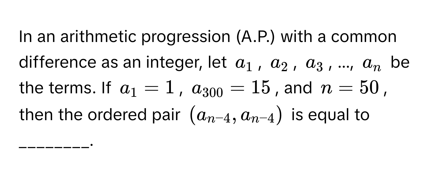 In an arithmetic progression (A.P.) with a common difference as an integer, let $a_1$, $a_2$, $a_3$, ..., $a_n$ be the terms. If $a_1 = 1$, $a_300 = 15$, and $n = 50$, then the ordered pair $(a_n-4, a_n-4)$ is equal to ________.