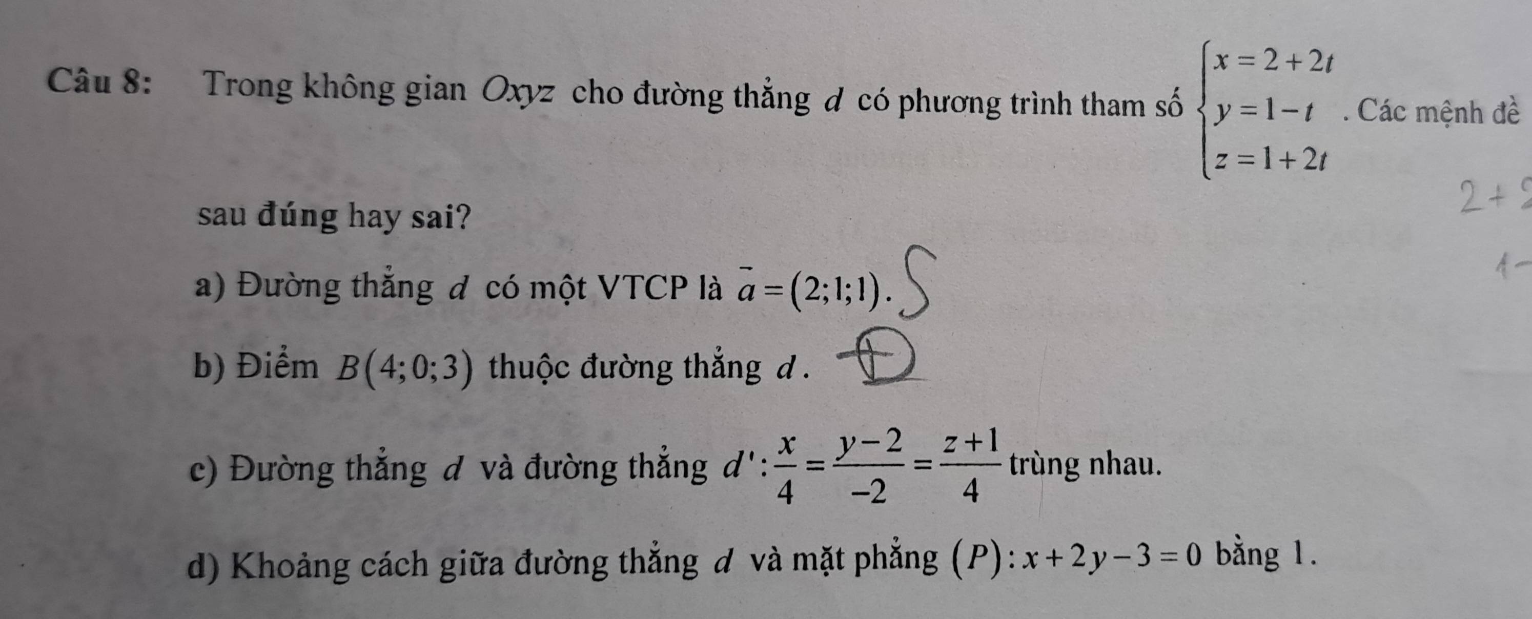 Trong không gian Oxyz cho đường thẳng đ có phương trình tham số beginarrayl x=2+2t y=1-t z=1+2tendarray.. Các mệnh đề 
sau đúng hay sai? 
a) Đường thẳng đ có một VTCP là vector a=(2;1;1)
b) Điểm B(4;0;3) thuộc đường thẳng d. 
c) Đường thẳng đ và đường thẳng d': x/4 = (y-2)/-2 = (z+1)/4  trùng nhau. 
d) Khoảng cách giữa đường thẳng đ và mặt phẳng (P): x+2y-3=0 bằng 1.