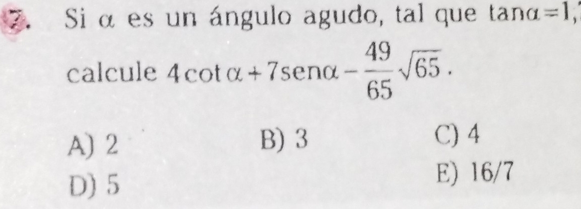 Si αes un ángulo agudo, tal que tan alpha =1, 
calcule 4cot alpha +7sen alpha - 49/65 sqrt(65).
A) 2
B) 3 C) 4
D) 5
E) 16/7