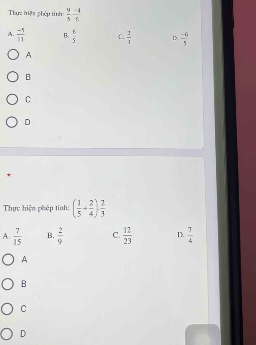 Thực hiện phép tính:  9/5 ·  (-4)/6 
A.  (-5)/11   6/5   2/3   (-6)/5 
B.
C.
D.
A
B
C
D
*
Thực hiện phép tính: ( 1/5 + 2/4 ). 2/3 
A.  7/15  B.  2/9  C.  12/23  D.  7/4 
A
B
C
D