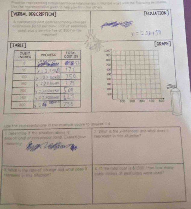 Prestice representing non-propertional relationshipe in multiple ways with the following examples 
Uise the representation given to help you Iis in the others. 
[VERBAL DESCRIPTION] [EQUATION] 
A commercial pest control compony charges 
hesiesses $2 50 per cubic inch of pestioides 
used, plus a service fee of $50 for the 
treatment. 
[TABLE] [GRAPH] 

Lse the representations in the example above to anewer 1-4. 
! Determine if the situation above is 2. What is the y-intercept and what does it 
proportional or non-proportional. Explain your represent in this altuation? 
reasonifg 
3. What is the rate of chonge and what does it 4. If the fotal cost is $1,350; then how mary 
retresent in this situation? cubic kiobes of pesticides were used?
