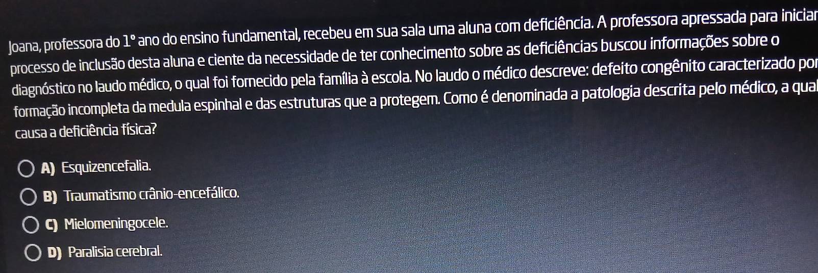 Joana, professora do 1° ano do ensino fundamental, recebeu em sua sala uma aluna com deficiência. A professora apressada para iniciar
processo de inclusão desta aluna e ciente da necessidade de ter conhecimento sobre as deficiências buscou informações sobre o
diagnóstico no laudo médico, o qual foi fornecido pela família à escola. No laudo o médico descreve: defeito congênito caracterizado por
formação incompleta da medula espinhal e das estruturas que a protegem. Como é denominada a patologia descrita pelo médico, a qua
causa a deficiência física?
A) Esquizencefalia.
B) Traumatismo crânio-encefálico.
c) Mielomeningocele.
D) Paralisia cerebral.