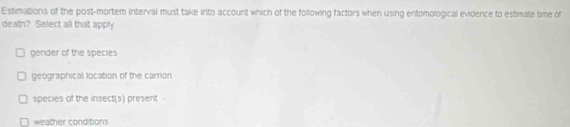 Estimations of the post-mortem interval must take into account which of the following factors when using entomological evidence to estimate time of
death? Select all that apply
gender of the species
geographical location of the carrion
species of the insect(s) present -
weather conditions