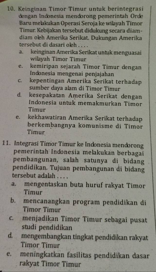 Keinginan Timor Timur untuk berintegrasi
dengan Indonesia mendorong pemerintah Orde
Baru mełakukan Operasi Seroja ke wilayah Timor
Timur: Kebijakan tersebut didukung secara diam-
diam oleh Amerika Serikat, Dukungan Amerika
tersebut di dasari oleh . . . .
a. keinginan Amerika Serikat untuk menguasai
wilayah Timor Timur
e. kemiripan sejarah Timor Timur dengan
Indonesia mengenai penjajahan
c. kepentingan Amerika Serikat terhadap
sumber daya alam di Timor Timur
d. kesepakatan Amerika Serikat dengan
Indonesia untuk memakmurkan Timor
Timur
e. kekhawatiran Amerika Serikat terhadap
berkembangnya komunisme di Timor
Timur
11. Integrasi Timor Timur ke Indonesia mendorong
pemerintah Indonesia melakukan berbagai
pembangunan, salah satunya di bidang
pendidikan. Tujuan pembangunan di bidang
tersebut adalah . . . .
a. mengentaskan buta huruf rakyat Timor
Timur
b. mencanangkan program pendidikan di
Timor Timur
c. menjadikan Timor Timur sebagai pusat
studi pendidikan
d. mengembangkan tingkat pendidikan rakyat
Timor Timur
e. meningkatkan fasilitas pendidikan dasar
rakyat Timor Timur