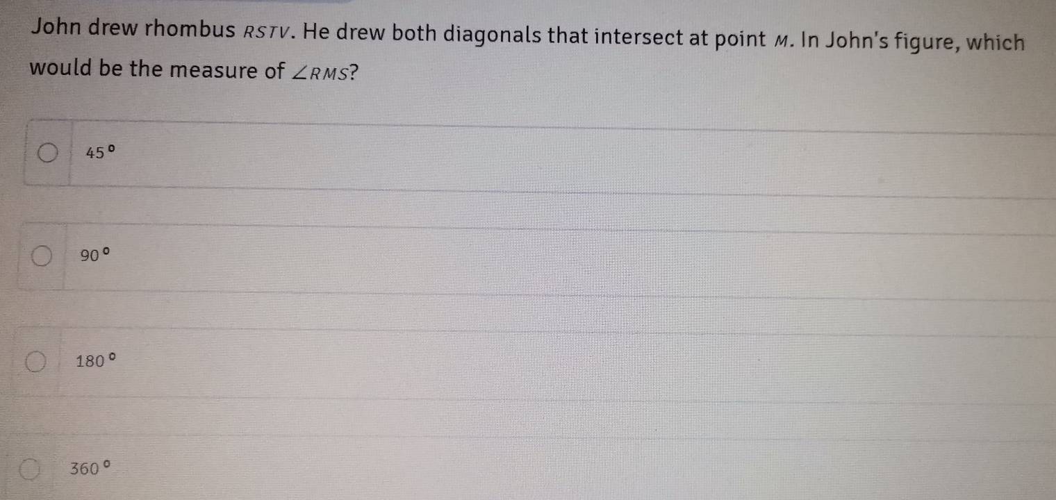 John drew rhombus RSTV. He drew both diagonals that intersect at point M. In John's figure, which
would be the measure of ∠ RMS ?
45°
90°
180°
360°