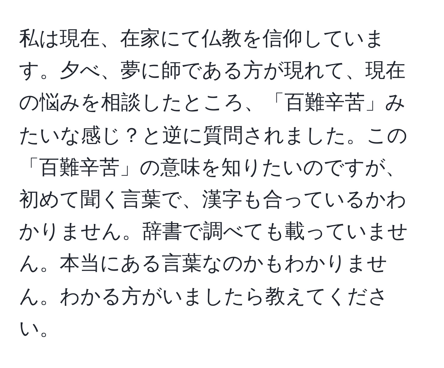 私は現在、在家にて仏教を信仰しています。夕べ、夢に師である方が現れて、現在の悩みを相談したところ、「百難辛苦」みたいな感じ？と逆に質問されました。この「百難辛苦」の意味を知りたいのですが、初めて聞く言葉で、漢字も合っているかわかりません。辞書で調べても載っていません。本当にある言葉なのかもわかりません。わかる方がいましたら教えてください。