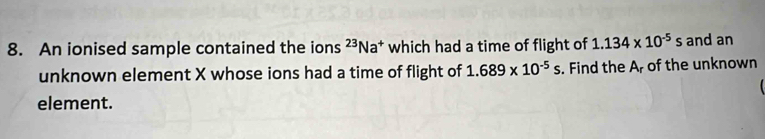 An ionised sample contained the ions^(23)Na^+ which had a time of flight of 1.134* 10^(-5)s and an 
unknown element X whose ions had a time of flight of 1.689* 10^(-5)s. Find the Ar of the unknown 

element.