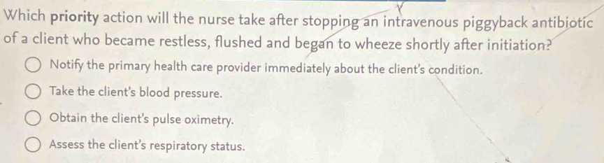 Which priority action will the nurse take after stopping an intravenous piggyback antibiotic
of a client who became restless, flushed and began to wheeze shortly after initiation?
Notify the primary health care provider immediately about the client's condition.
Take the client's blood pressure.
Obtain the client's pulse oximetry.
Assess the client's respiratory status.