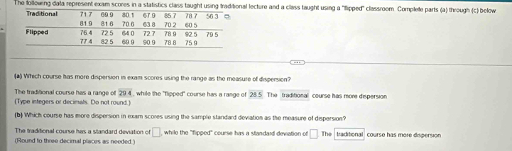 The following data represent exam scores in a statistics class taught using traditional lecture and a class taught using a 'flipped' classroom. Complete parts (a) through (c) below
(a) Which course has more dispersion in exam scores using the range as the measure of dispersion?
The traditional course has a range of 29.4 , while the "flipped" course has a range of overline 285 The traditional course has more dispersion
(Type integers or decimals. Do not round.)
(b) Which course has more dispersion in exam scores using the sample standard deviation as the measure of dispersion?
The traditional course has a standard deviation of □ while the "flipped" course has a standard deviation of □ The
(Round to three decimal places as needed.) traditional course has more dispersion