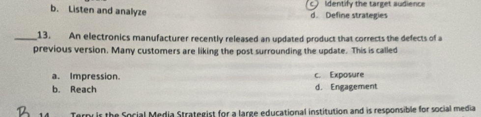 c Identify the target audience
b. Listen and analyze d. Define strategies
_13. An electronics manufacturer recently released an updated product that corrects the defects of a
previous version. Many customers are liking the post surrounding the update. This is called
a. Impression. c. Exposure
b. Reach d. Engagement
Terpr is the Social Media Strategist for a large educational institution and is responsible for social media