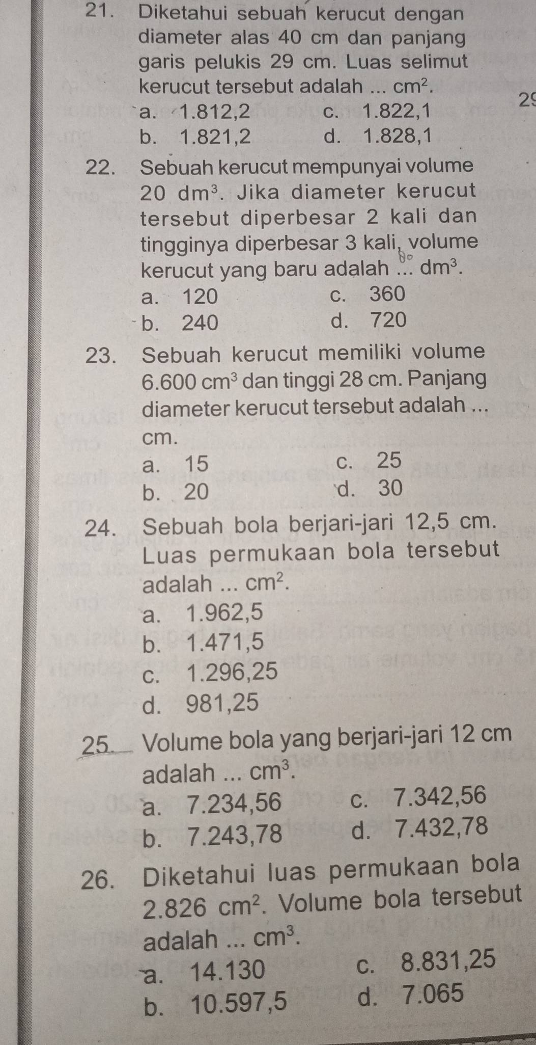 Diketahui sebuah kerucut dengan
diameter alas 40 cm dan panjang
garis pelukis 29 cm. Luas selimut
kerucut tersebut adalah ... cm^2. 
2
a. 1.812,2 c. 1.822,1
b. 1.821,2 d. 1.828,1
22. Sebuah kerucut mempunyai volume
20dm^3. Jika diameter kerucut
tersebut diperbesar 2 kali dan
tingginya diperbesar 3 kali, volume
kerucut yang baru adalah .... dm^3.
a. 120 c. 360
b. 240 d. 720
23. Sebuah kerucut memiliki volume
6.600cm^3 dan tinggi 28 cm. Panjang
diameter kerucut tersebut adalah ...
cm.
a. 15 c. 25
b. 20 d. 30
24. Sebuah bola berjari-jari 12,5 cm.
Luas permukaan bola tersebut
adalah ... cm^2.
a. 1.962,5
b. 1.471,5
c. 1.296,25
d. 981,25
25 Volume bola yang berjari-jari 12 cm
adalah _ cm^3.
a. 7.234,56 c. 7.342,56
b. 7.243,78 d. 7.432,78
26. Diketahui luas permukaan bola
2.826cm^2. Volume bola tersebut
adalah ... cm^3.
a. 14.130 c. 8.831,25
b. 10.597,5 d. 7.065