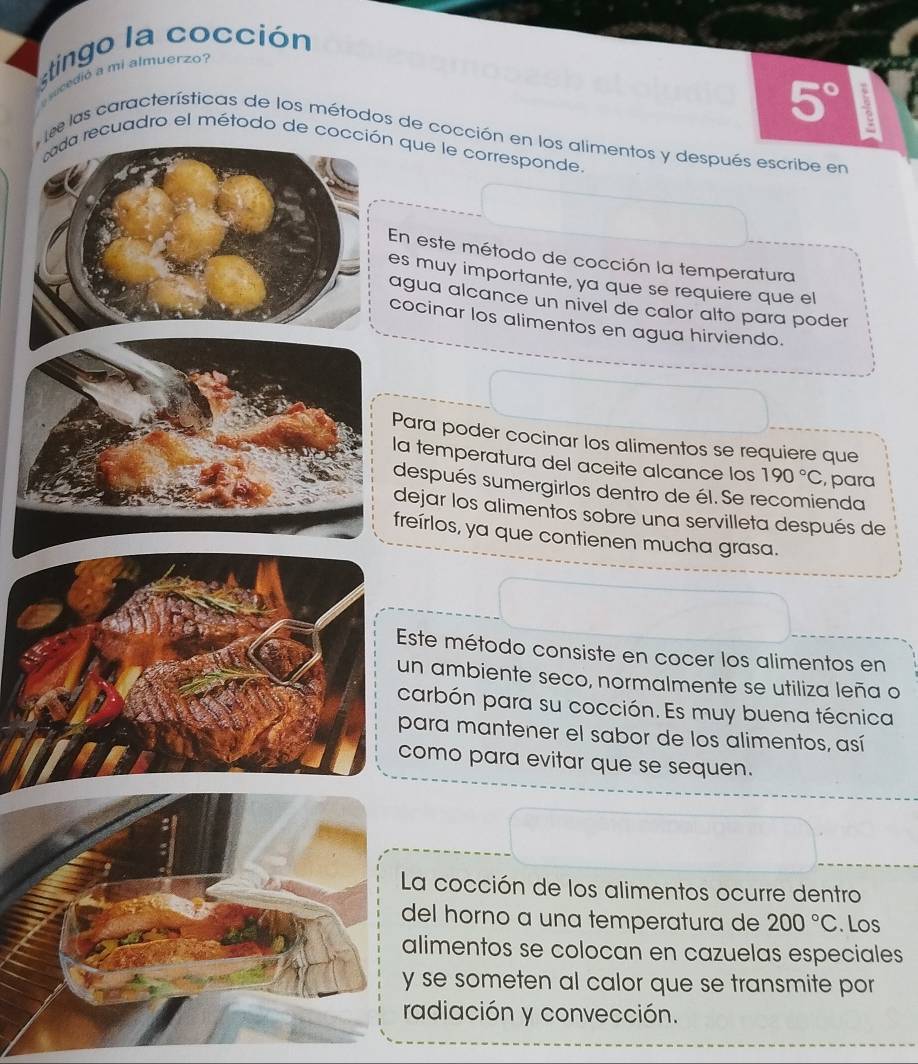 stingo la cocción 
slcdió a mi almuerzo?
5°
e las características de los métodos de cocción en los alimentos y después escribe en 
tda recuadro el método de cocción que le corresponde. 
En este método de cocción la temperatura 
es muy importante, ya que se requiere que el 
agua alcance un nivel de calor alto para poder 
cocinar los alimentos en agua hirviendo. 
Para poder cocinar los alimentos se requiere que 
la temperatura del aceite alcance los 190°C , para 
después sumergirlos dentro de él. Se recomienda 
dejar los alimentos sobre una servilleta después de 
freírlos, ya que contienen mucha grasa. 
Este método consiste en cocer los alimentos en 
un ambiente seco, normalmente se utiliza leña o 
carbón para su cocción. Es muy buena técnica 
para mantener el sabor de los alimentos, así 
como para evitar que se sequen. 
a cocción de los alimentos ocurre dentro 
el horno a una temperatura de 200°C. Los 
limentos se colocan en cazuelas especiales 
se someten al calor que se transmite por 
adiación y convección.