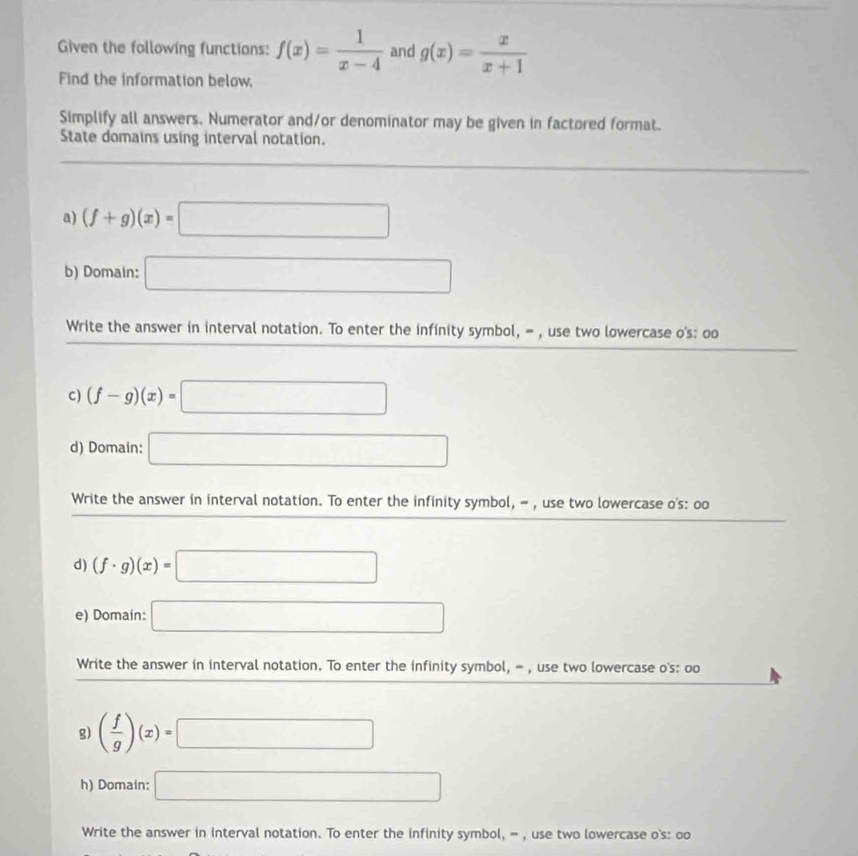 Given the following functions: f(x)= 1/x-4  and g(x)= x/x+1 
Find the information below, 
Simplify all answers. Numerator and/or denominator may be given in factored format. 
State domains using interval notation. 
a) (f+g)(x)=□
b) Domain: □ 
Write the answer in interval notation. To enter the infinity symbol, = , use two lowercase o's: oo 
C) (f-g)(x)=□
d) Domain: □ 
Write the answer in interval notation. To enter the infinity symbol, - , use two lowercase o's: oo 
d) (f· g)(x)=□
e) Domain: □ 
Write the answer in interval notation. To enter the infinity symbol, = , use two lowercase o's: oo 
g) ( f/g )(x)=□
h) Domain: □ 
Write the answer in interval notation. To enter the infinity symbol, = , use two lowercase o's: oo