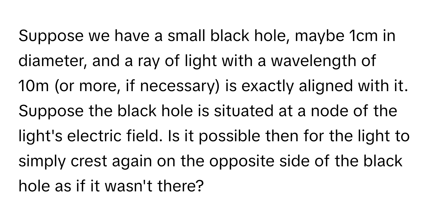 Suppose we have a small black hole, maybe 1cm in diameter, and a ray of light with a wavelength of 10m (or more, if necessary) is exactly aligned with it. Suppose the black hole is situated at a node of the light's electric field. Is it possible then for the light to simply crest again on the opposite side of the black hole as if it wasn't there?