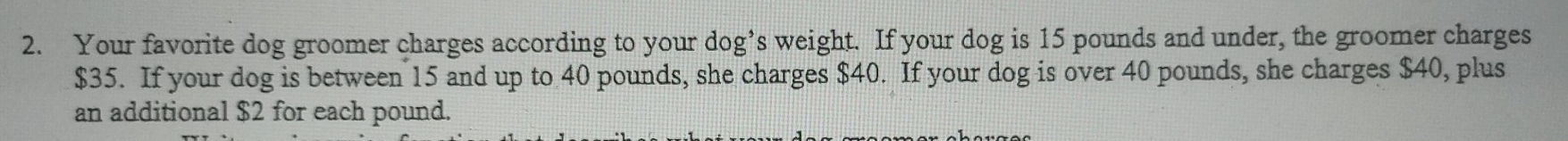 Your favorite dog groomer charges according to your dog’s weight. If your dog is 15 pounds and under, the groomer charges
$35. If your dog is between 15 and up to 40 pounds, she charges $40. If your dog is over 40 pounds, she charges $40, plus 
an additional $2 for each pound.