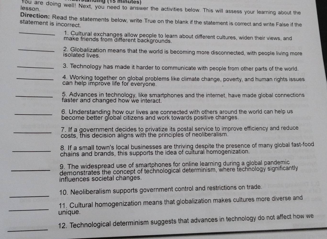 Stänüing (15 minutes) 
You are doing well! Next, you need to answer the activities below. This will assess your learning about the 
lesson. 
Direction: Read the statements below, write True on the blank if the statement is correct and write False if the 
statement is incorrect. 
_ 
1. Cultural exchanges allow people to learn about different cultures, widen their views, and 
make friends from different backgrounds. 
_2. Globalization means that the world is becoming more disconnected, with people living more 
isolated lives. 
_3. Technology has made it harder to communicate with people from other parts of the world. 
_4. Working together on global problems like climate change, poverty, and human rights issues 
can help improve life for everyone. 
_5. Advances in technology, like smartphones and the internet, have made global connections 
faster and changed how we interact. 
_6. Understanding how our lives are connected with others around the world can help us 
become better global citizens and work towards positive changes. 
_7. If a government decides to privatize its postal service to improve efficiency and reduce 
costs, this decision aligns with the principles of neoliberalism. 
_ 
8. If a small town's local businesses are thriving despite the presence of many global fast-food 
chains and brands, this supports the idea of cultural homogenization. 
9. The widespread use of smartphones for online learning during a global pandemic 
_demonstrates the concept of technological determinism, where technology significantly 
influences societal changes. 
_ 
10. Neoliberalism supports government control and restrictions on trade. 
_ 
11. Cultural homogenization means that globalization makes cultures more diverse and 
unique. 
_ 
12. Technological determinism suggests that advances in technology do not affect how we