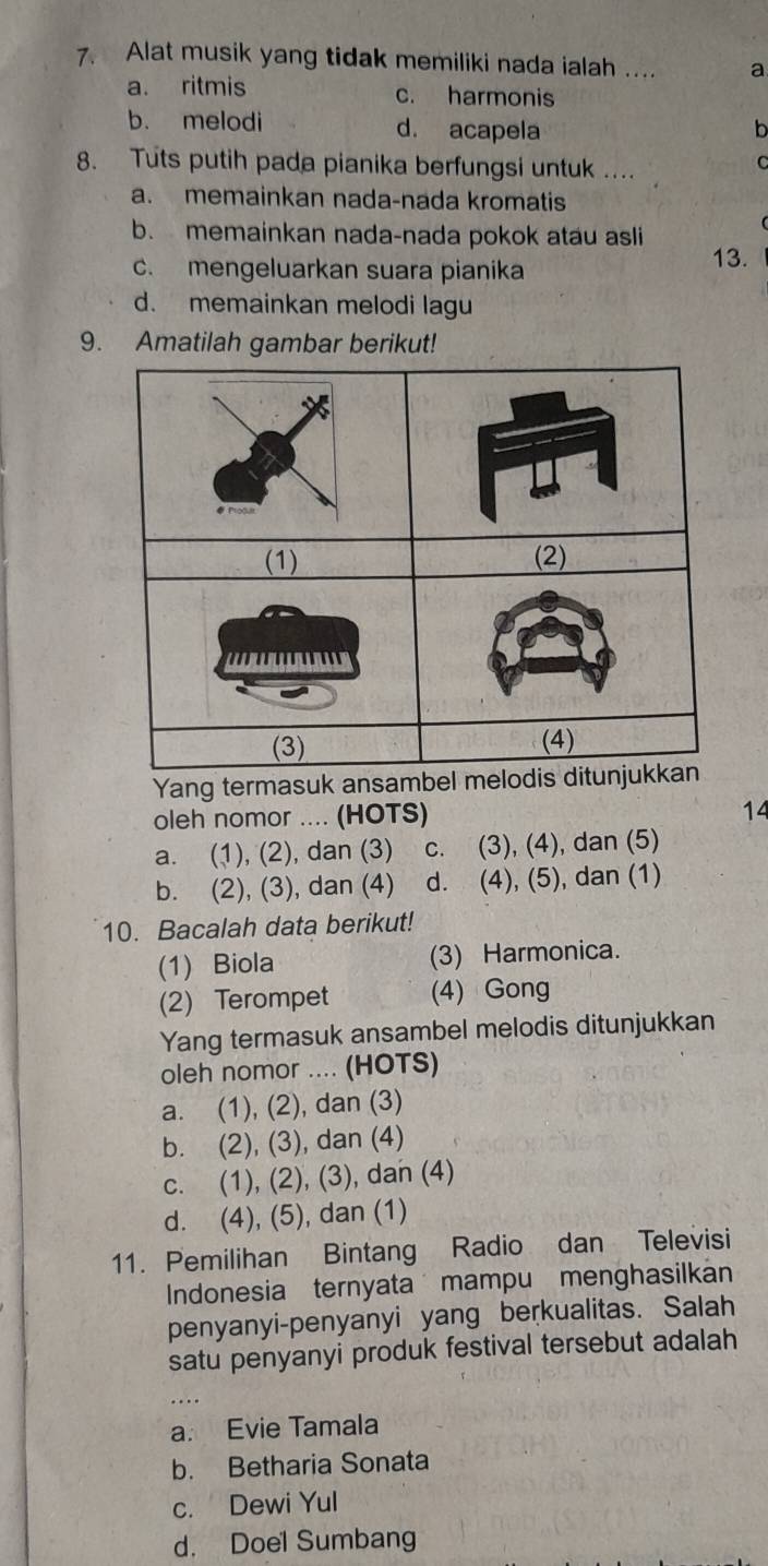 Alat musik yang tidak memiliki nada ialah ... a
a. ritmis c. harmonis
b. melodi d. acapela h
8. Tuts putih pada pianika berfungsi untuk ....
C
a. memainkan nada-nada kromatis
b. memainkan nada-nada pokok atau asli
c. mengeluarkan suara pianika
13.
d. memainkan melodi lagu
9. Amatilah gambar berikut!
Yang termasuk ansamb
oleh nomor .... (HOTS)
14
a. (1), (2), dan (3) c. (3), (4), dan (5)
b. (2), (3), dan (4) d. (4), (5), dan (1)
10. Bacalah data berikut!
(1) Biola (3) Harmonica.
(2) Terompet (4) Gong
Yang termasuk ansambel melodis ditunjukkan
oleh nomor .... (HOTS)
a. (1), (2), dan (3)
b. (2), (3), dan (4)
c. (1), (2), (3), dan (4)
d. (4), (5), dan (1)
11. Pemilihan Bintang Radio dan Televisi
Indonesia ternyata mampu menghasilkan
penyanyi-penyanyi yang berkualitas. Salah
satu penyanyi produk festival tersebut adalah
a. Evie Tamala
b. Betharia Sonata
c. Dewi Yul
d. Doel Sumbang