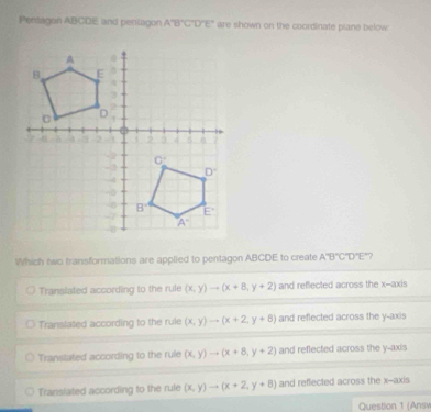 Pertagon ABCDE and pentagon A'B'C'D'E' are shown on the coordinate plane below:
Which two fransformations are applied to pentagon ABCDE to create A'B'C'D'E' ?
Transiated according to the rule (x,y)to (x+8,y+2) and reflected across the x--axis
Translated according to the rule (x,y)to (x+2,y+8) and reflected across the y-axis
Transtated according to the rule (x,y)to (x+8,y+2) and reflected across the y-axis
Transiated according to the rule (x,y)to (x+2,y+8) and reffected across the x--axis
Question 1 (Answ