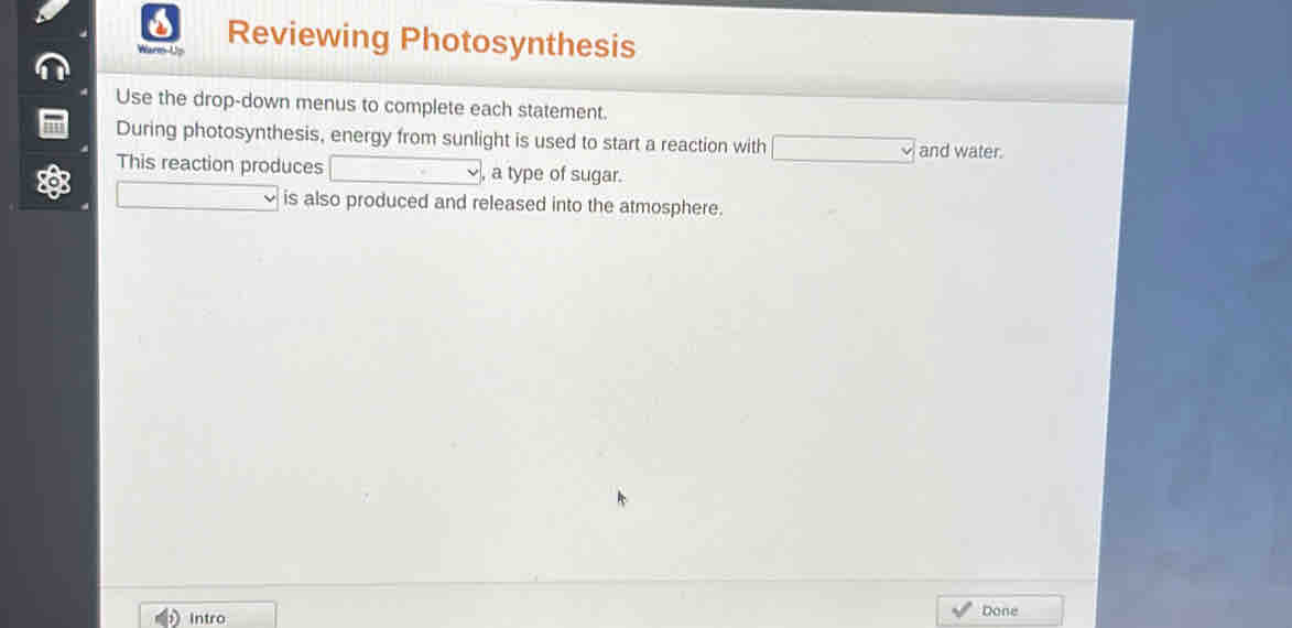 Wars-Us Reviewing Photosynthesis 
Use the drop-down menus to complete each statement. 
During photosynthesis, energy from sunlight is used to start a reaction with _ v and water. 
This reaction produces □^(frac m)^- , a type of sugar. 
is also produced and released into the atmosphere. 
Intro Done