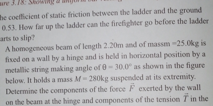 ure 3.18: Showing a un form b u 
he coefficient of static friction between the ladder and the ground
0.53. How far up the ladder can the firefighter go before the ladder 
arts to slip? 
A homogeneous beam of length 2.20m and of massm =25.0kg is 
fixed on a wall by a hinge and is held in horizontal position by a 
metallic string making angle of θ =30.0° as shown in the figure 
below. It holds a mass M=280kg suspended at its extremity. 
Determine the components of the force vector F exerted by the wall 
on the beam at the hinge and components of the tension vector T in the