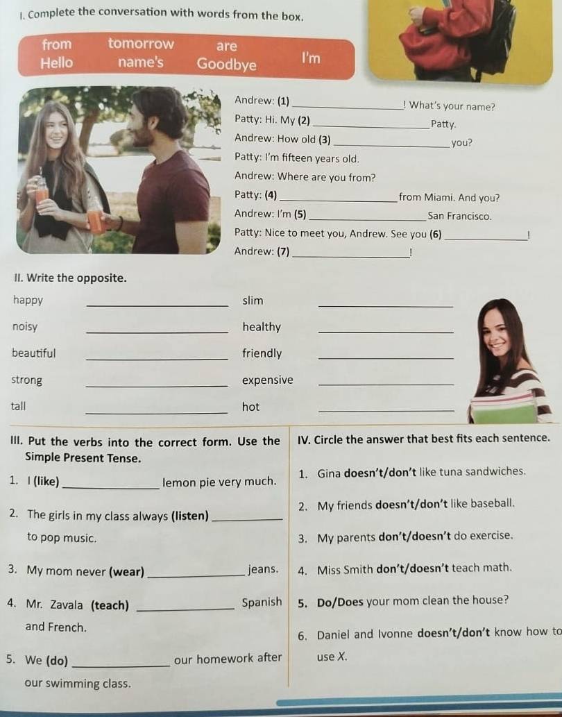 Complete the conversation with words from the box.
from tomorrow are
Hello name's Goodbye I'm
ndrew: (1) _! What's your name?
atty: Hi. My (2) _Patty.
ndrew: How old (3) _you?
atty: I'm fifteen years old.
ndrew: Where are you from?
atty: (4)_ from Miami. And you?
ndrew: I'm (5) _San Francisco.
atty: Nice to meet you, Andrew. See you (6) _!
ndrew: (7) _!
II. Write the opposite.
happy _slim_
noisy _healthy_
beautiful _friendly_
strong _expensive_
_
tall hot_
III. Put the verbs into the correct form. Use the IV. Circle the answer that best fits each sentence.
Simple Present Tense.
1. I (like) _lemon pie very much. 1. Gina doesn’t/don’t like tuna sandwiches.
2. The girls in my class always (listen) _2. My friends doesn't/don't like baseball.
to pop music. 3. My parents don’t/doesn’t do exercise.
3. My mom never (wear) _jeans. 4. Miss Smith don’t/doesn’t teach math.
4. Mr. Zavala (teach) _Spanish 5. Do/Does your mom clean the house?
and French.
6. Daniel and Ivonne doesn't/don't know how to
5. We (do) _our homework after use X.
our swimming class.