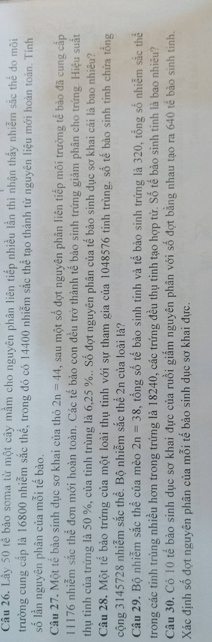 Lầy 50 tế bào soma từ một cây mầm cho nguyên phân liên tiếp nhiều lần thì nhận thấy nhiễm sắc thể do môi 
trường cung cấp là 16800 nhiễm sắc thể, trong đó có 14400 nhiễm sắc thể tạo thành từ nguyên liệu mới hoàn toàn. Tính 
số lần nguyên phân của mỗi tế bào. 
Câu 27. Một tế bào sinh dục sơ khai của thỏ 2n=44 , sau một số đợt nguyên phân liên tiếp môi trường tế bào đã cung cấp
11176 nhiễm sắc thể đơn mới hoàn toàn. Các tế bào con đều trở thành tế bào sinh trứng giảm phân cho trứng. Hiệu suất 
thụ tinh của trứng là 50 %, của tinh trùng là 6, 25 %.. Số đợt nguyên phân của tế bào sinh dục sơ khai cái là bao nhiêu? 
Câu 28. Một tế bào trứng của một loài thụ tinh với sự tham gia của 1048576 tinh trùng. số tế bào sinh tinh chứa tổng 
cộng 3145728 nhiễm sắc thể. Bộ nhiễm sắc thể 2n của loài là? 
Câu 29. Bộ nhiễm sắc thể của mèo 2n=38 , tổng số tế bào sinh tinh và tế bào sinh trứng là 320, tổng số nhiễm sắc thể 
trong các tinh trùng nhiều hơn trong trứng là 18240, các trứng đều thụ tinh tạo hợp tử. Số tế bào sinh tinh là bao nhiêu? 
Câu 30. Có 10 tế bào sinh dục sơ khai đực của ruồi giấm nguyên phân với số đợt bằng nhau tạo ra 640 tế bào sinh tinh. 
Xác định số đợt nguyên phân của mỗi tế bào sinh dục sơ khai đực.