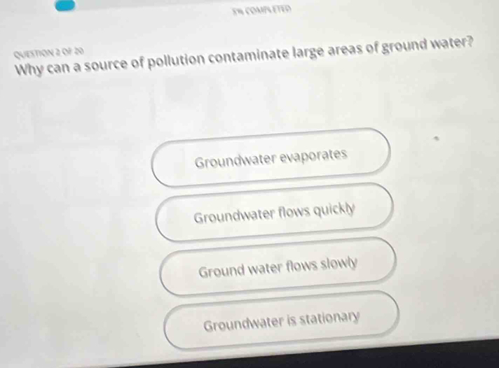 E% COMPL ETED
QUESTION 2 OF 20
Why can a source of pollution contaminate large areas of ground water?
Groundwater evaporates
Groundwater flows quickly
Ground water flows slowly
Groundwater is stationary