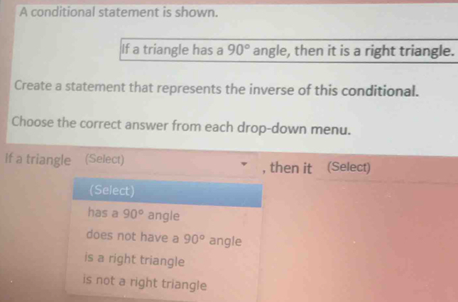 A conditional statement is shown.
If a triangle has a 90° angle, then it is a right triangle.
Create a statement that represents the inverse of this conditional.
Choose the correct answer from each drop-down menu.
If a triangle (Select)
, then it (Select)
(Select)
has a 90° angle
does not have a 90° angle
is a right triangle
is not a right triangle