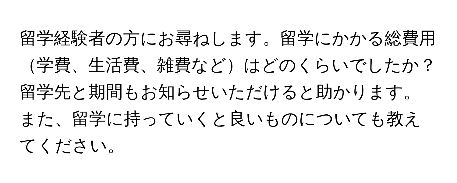 留学経験者の方にお尋ねします。留学にかかる総費用学費、生活費、雑費などはどのくらいでしたか？留学先と期間もお知らせいただけると助かります。また、留学に持っていくと良いものについても教えてください。