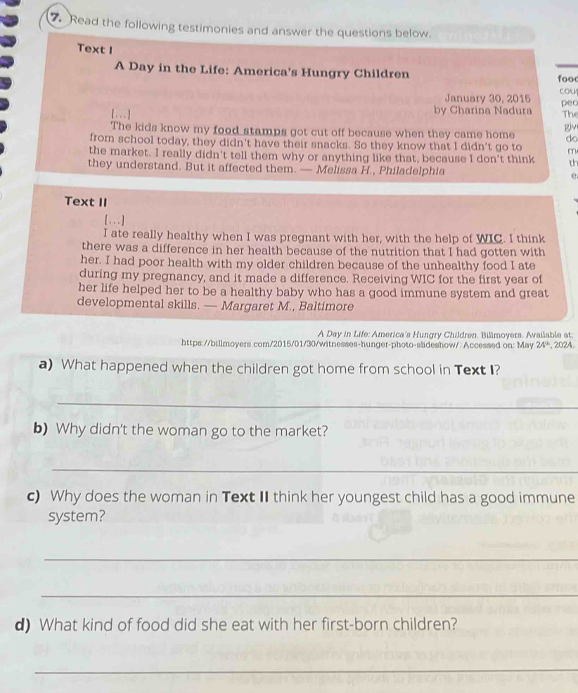 Read the following testimonies and answer the questions below. 
Text I 
A Day in the Life: America's Hungry Children 
food 
January 30, 2015 cou 
[...] by Charina Nadura peo The 
giv 
The kids know my food stamps got cut off because when they came home do 
from school today, they didn't have their snacks. So they know that I didn't go to m 
the market. I really didn't tell them why or anything like that, because I don't think t 
they understand. But it affected them. — Melissa H., Philadelphia e 
Text II 
[ . . . ] 
I ate really healthy when I was pregnant with her, with the help of WIC. I think 
there was a difference in her health because of the nutrition that I had gotten with 
her. I had poor health with my older children because of the unhealthy food I ate 
during my pregnancy, and it made a difference. Receiving WIC for the first year of 
her life helped her to be a healthy baby who has a good immune system and great 
developmental skills. — Margaret M., Baltimore 
A Day in Life: America's Hungry Children. Billmoyers. Available at: 
https://billmoyers.com/2015/01/30/witnesses-hunger-photo-slideshow/. Accessed on: May 24^(th) , 2024. 
a) What happened when the children got home from school in Text I? 
_ 
b) Why didn't the woman go to the market? 
_ 
c) Why does the woman in Text II think her youngest child has a good immune 
system? 
_ 
_ 
d) What kind of food did she eat with her first-born children? 
_