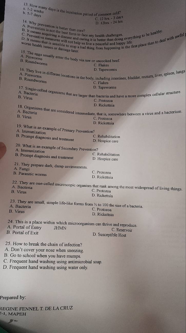 How many days is the incubation period of common cold?
a. 1-2 weeks
b. 5-7 days
C. 12 hrs. - 3 days
D. 12hrs. - 24 hrs
14. Why prevention is better than cure?
A. Prevention is not the best form to face any health challenges.
B. It means acquiring a disease and curing it is better than doing everything to be healthy
D. It means that is sensible to stop a bad thing from happening in the first place than to deal with awful
C. Preventive measures will not help us live a peaceful and happy life
worse health issues or damage later.
15. The eggs usually enter the body via raw or uncooked beef.
A. Pinworms
B. Roundworms
C. Flukes
D. Tapeworms
16. They live in different locations in the body, including intestines, bladder, rectum, liver, spleen, lungs
A. Pinworms
B. Roundworms
C. Flukes
D. Tapeworms
17. Single-celled organisms that are larger than bacteria and have a more complex cellular structure
A. Bacteria
B. Virus
C. Protozoa
D. Rickettsia
18. Organisms that are considered intermediate, that is, somewhere between a virus and a bacterium.
A. Bacteria
B. Virus
C. Protozoa
D. Rickettsia
19. What is an example of Primary Prevention?
A. Immunization C. Rehabilitation
B. Prompt diagnosis and treatment D. Hospice care
20. What is an example of Secondary Prevention?
A. Immunization C. Rehabilitation
B. Prompt diagnosis and treatment D. Hospice care
21. They prepare dark, damp environments
A. Fungi C. Protozoa
B. Parasitic worms D. Rickettsia
22. They are one-celled microscopic organism that rank among the most widespread of living things.
A. Bacteria C. Protozoa
B. Virus D. Rickettsia
23. They are small, simple life-like forms from ½ to 100 the size of a bacteria.
A. Bacteria C. Protozoa
B. Virus D. Rickettsia
24. This is a place within which microorganism can thrive and reproduce.
A. Portal of Entry JHMN C. Reservoir
B. Portal of Exit D. Susceptible Host
25. How to break the chain of infection?
A. Don’t cover your nose when sneezing.
B. Go to school when you have mumps.
C. Frequent hand washing using antimicrobial soap.
D. Frequent hand washing using water only.
Prepared by:
REGINE FENNEL T. DE LA CRUZ
-1, MAPEH
