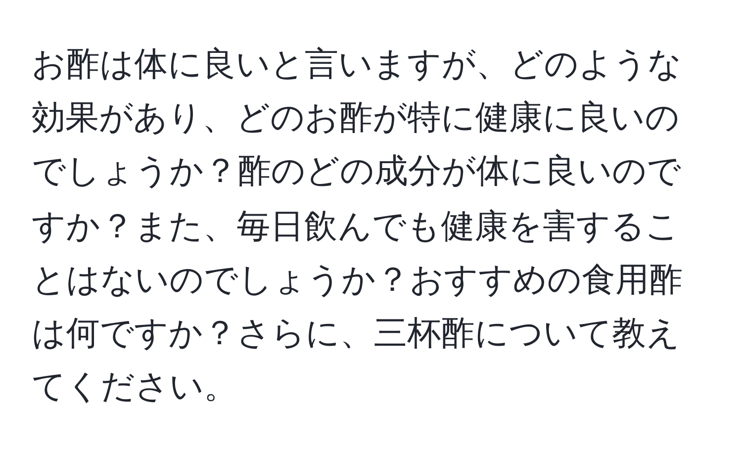 お酢は体に良いと言いますが、どのような効果があり、どのお酢が特に健康に良いのでしょうか？酢のどの成分が体に良いのですか？また、毎日飲んでも健康を害することはないのでしょうか？おすすめの食用酢は何ですか？さらに、三杯酢について教えてください。