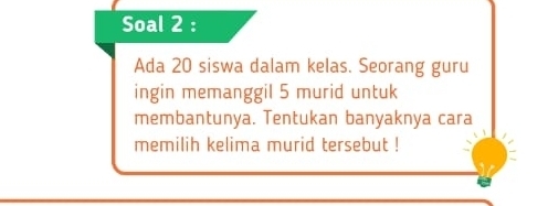 Soal 2 : 
Ada 20 siswa dalam kelas. Seorang guru 
ingin memanggil 5 murid untuk 
membantunya. Tentukan banyaknya cara 
memilih kelima murid tersebut !