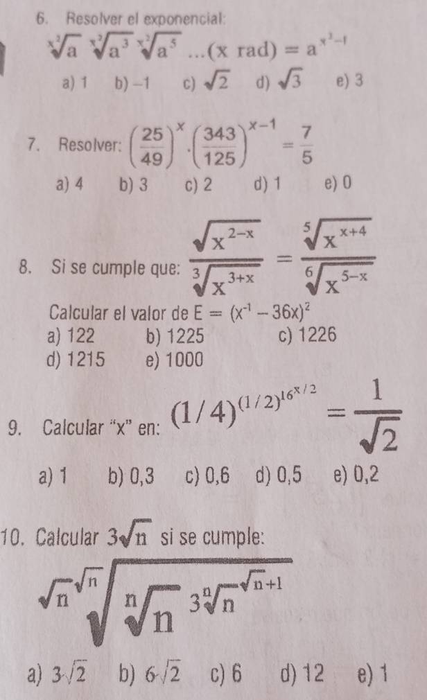 Resolver el exponencial:
sqrt[x^2](a)sqrt[x^2](a^3)sqrt[x^2](a^5)...(xrad)=a^(x^3)-1
a) 1 b) -1 C) sqrt(2) d) sqrt(3) e) 3
7. Resolver: ( 25/49 )^x· ( 343/125 )^x-1= 7/5 
a) 4 b) 3 c) 2 d) 1 e) 0
8. Si se cumple que:  (sqrt(x^(2-x)))/sqrt[3](x^(3+x)) = (sqrt[5](x^(x+4)))/sqrt[6](x^(5-x)) 
Calcular el valor de E=(x^(-1)-36x)^2
a) 122 b) 1225 c) 1226
d) 1215 e) 1000
9. Calcular “ x ” en: (1/4)^(1/2)^16^(x/2)= 1/sqrt(2) 
a) 1 b) 0,3 c) 0,6 d) 0,5 e) 0,2
10. Calcular 3sqrt(n) si se cumple:
sqrt[4](n)sqrt[sqrt n(sqrt n](n)^(3sqrt [n]n)^n]n+1)
a) 3sqrt(2) b) 6sqrt(2) c) 6 d) 12 e) 1