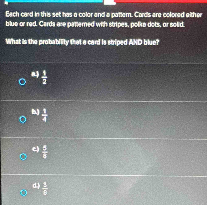 Each card in this set has a color and a pattern. Cards are colored either
blue or red. Cards are patterned with stripes, polka dots, or solid.
What is the probability that a card is striped AND blue?
a.)  1/2 
b.)  1/4 
c)  5/8 
d.)  3/8 