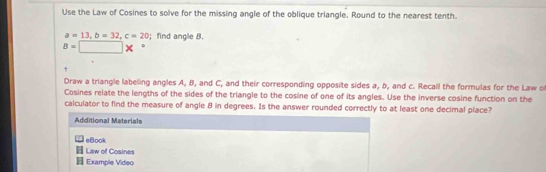 Use the Law of Cosines to solve for the missing angle of the oblique triangle. Round to the nearest tenth.
a=13, b=32, c=20; find angle B.
B=□ *°
Draw a triangle labeling angles A, B, and C, and their corresponding opposite sides a, b, and c. Recall the formulas for the Law o 
Cosines relate the lengths of the sides of the triangle to the cosine of one of its angles. Use the inverse cosine function on the 
calculator to find the measure of angle B in degrees. Is the answer rounded correctly to at least one decimal place? 
Additional Materials 
eBook 
Law of Cosines 
Example Video