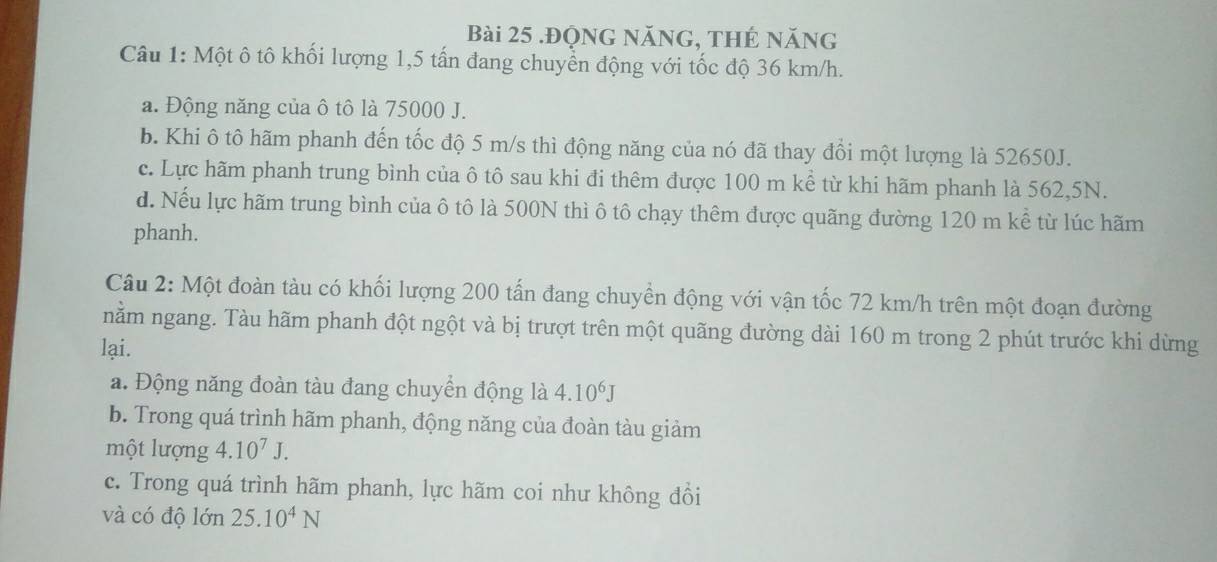 .Động năNG, thẻ năng
Câu 1: Một ô tô khối lượng 1,5 tấn đang chuyển động với tốc độ 36 km/h.
a. Động năng của ô tô là 75000 J.
b. Khi ô tô hãm phanh đến tốc độ 5 m/s thì động năng của nó đã thay đổi một lượng là 52650J.
c. Lực hãm phanh trung bình của ô tô sau khi đi thêm được 100 m kể từ khi hãm phanh là 562,5N.
d. Nếu lực hãm trung bình của ô tô là 500N thì ô tô chạy thêm được quãng đường 120 m kể từ lúc hãm
phanh.
Câu 2: Một đoàn tàu có khối lượng 200 tấn đang chuyền động với vận tốc 72 km/h trên một đoạn đường
nằm ngang. Tàu hãm phanh đột ngột và bị trượt trên một quãng đường dài 160 m trong 2 phút trước khi dừng
lại.
a. Động năng đoàn tàu đang chuyển động là 4.10^6J
b. Trong quá trình hãm phanh, động năng của đoàn tàu giảm
một lượng 4.10^7J.
c. Trong quá trình hãm phanh, lực hãm coi như không đồi
và có độ lớn 25.10^4N