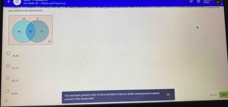 Tech Math 1B / 1 Ratios and Proportions
3. In a class of 147 students, 95 are taking math (M), 73 are taking science (S), and 52 are taking both math and science. What is the trecretical procabliry of fandomly cloosing a student win is tor p ongns 
your answer to the nearest tenth.
M s
43 52 21
31
35.4%
21.1%
85.7%
64.6% 3 of 10 Next
You have been granted a retry of some activities to help you better understand the material OK
covered in this assessment