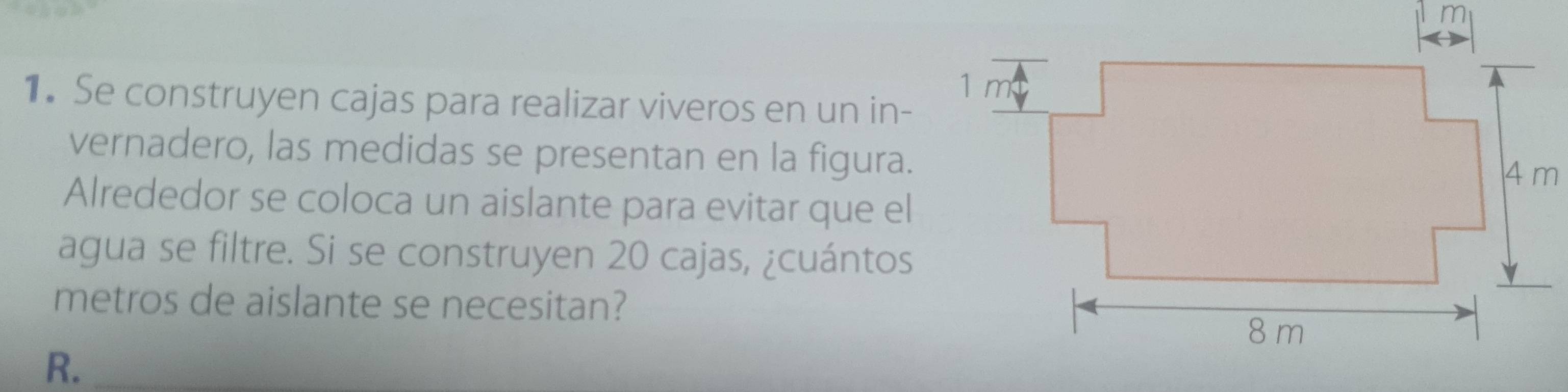 Se construyen cajas para realizar viveros en un in- 
vernadero, las medidas se presentan en la figura. 
Alrededor se coloca un aislante para evitar que el 
agua se filtre. Si se construyen 20 cajas, ¿cuántos 
metros de aislante se necesitan? 
R._