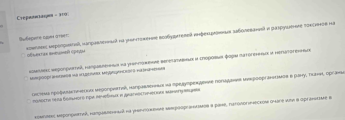 Τерилизация - это:
комллекс меролриятий, награвленный на уничтожение возбудителей инφекционных заболеваний и разрушение Τоксинов на
1b ΒыбериΤе один ответ:
объектах внешней среды
комπлекс мероприятий, награвленных на уничΤожение вегетативныίх и сηоровыех φорм патогенных и непатогенных
микроорганизмов на изделиях медицинского назначения
система πроφилактических мероприятий, налравленных на πредупреждение поπадания микроорганизмов в рануΒ ΤканиΒ органые
полости тела больного πри лечебных и диагностических маниπуляциях
комллекс мероприятий, направленный на уничтожение микроорганизмов в ране, патологическом очаге или в организме в