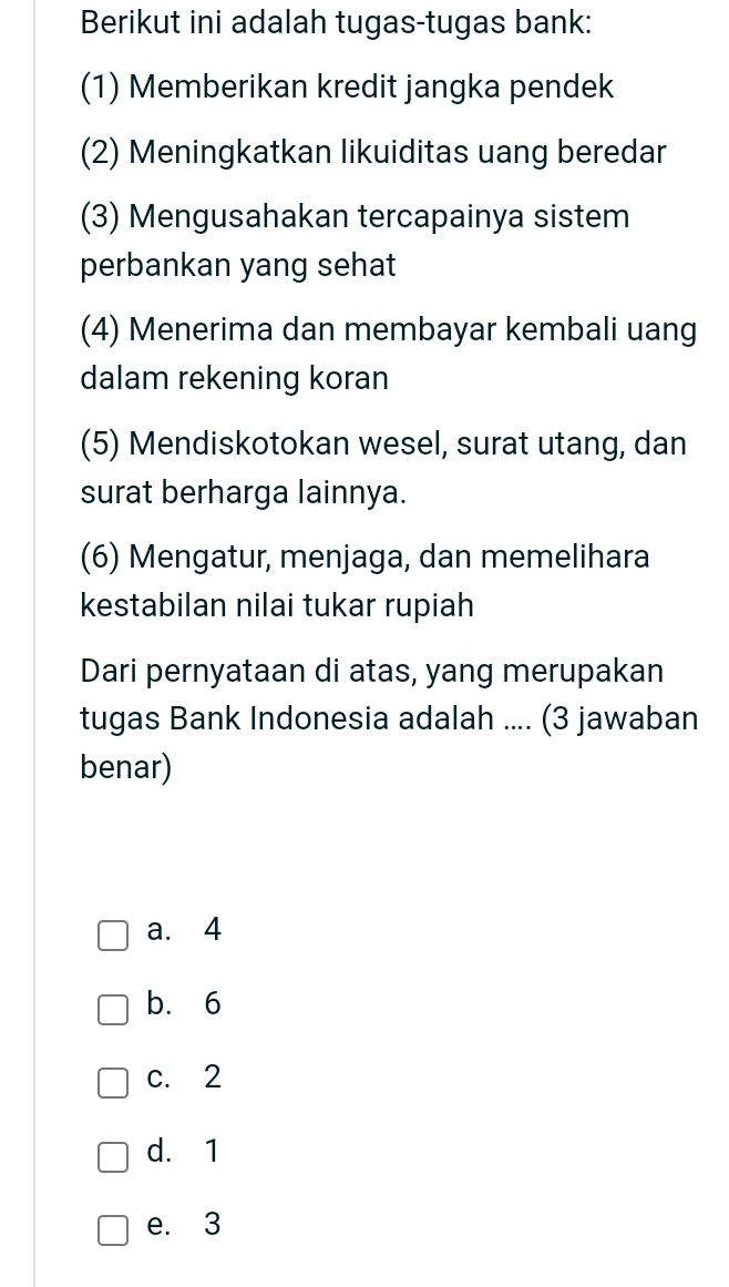 Berikut ini adalah tugas-tugas bank:
(1) Memberikan kredit jangka pendek
(2) Meningkatkan likuiditas uang beredar
(3) Mengusahakan tercapainya sistem
perbankan yang sehat
(4) Menerima dan membayar kembali uang
dalam rekening koran
(5) Mendiskotokan wesel, surat utang, dan
surat berharga lainnya.
(6) Mengatur, menjaga, dan memelihara
kestabilan nilai tukar rupiah
Dari pernyataan di atas, yang merupakan
tugas Bank Indonesia adalah .... (3 jawaban
benar)
a. 4
b. 6
c. 2
d. 1
e. 3