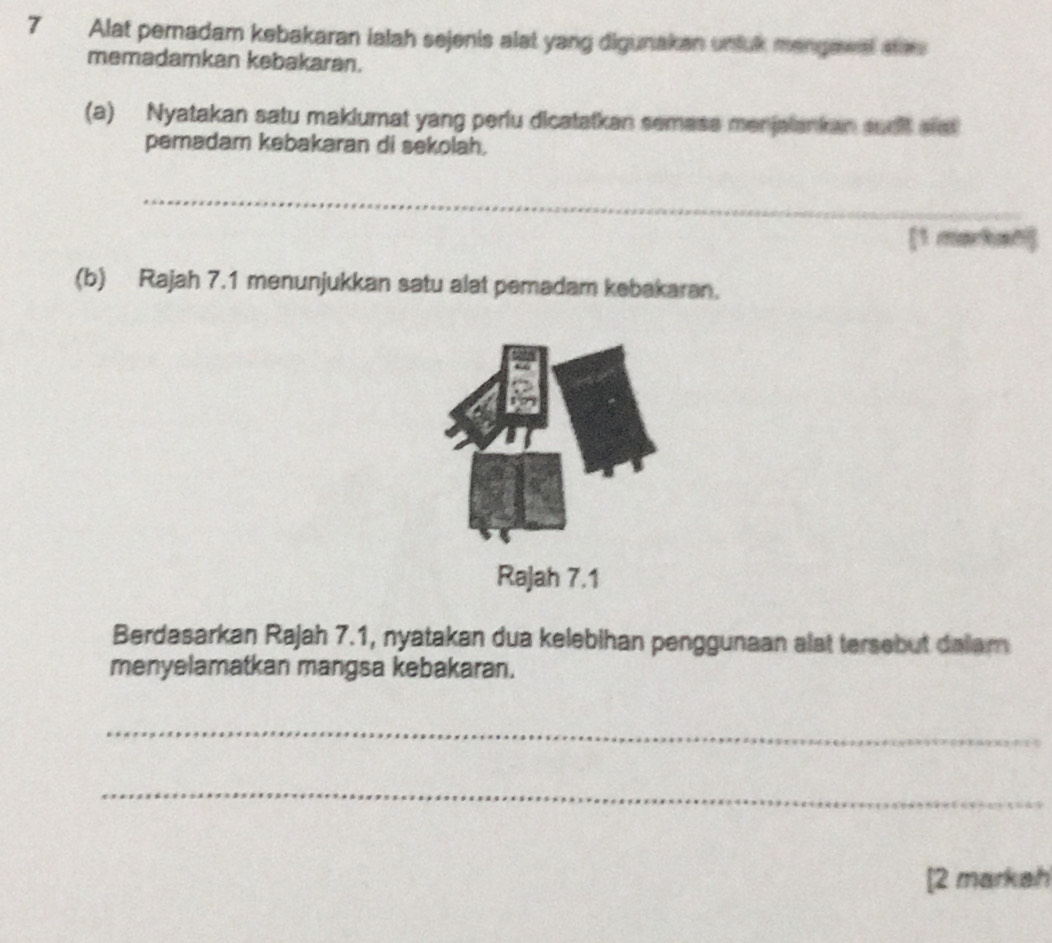 Alat pernadam kebakaran ialah sejenis alat yang digunakan unluk mangawet ses 
memadamkan kebakaran. 
(a) Nyatakan satu makiumat yang perlu dicatatkan semase menjalankan sudlt aret 
pemadam kebakaran di sekolah. 
_ 
_ 
[1 markan] 
(b) Rajah 7.1 menunjukkan satu alat pemadam kebakaran. 
Rajah 7.1 
Berdasarkan Rajah 7.1, nyatakan dua kelebihan penggunaan alst tersebut dalam 
menyelamatkan mangsa kebakaran. 
_ 
_ 
[2 markah