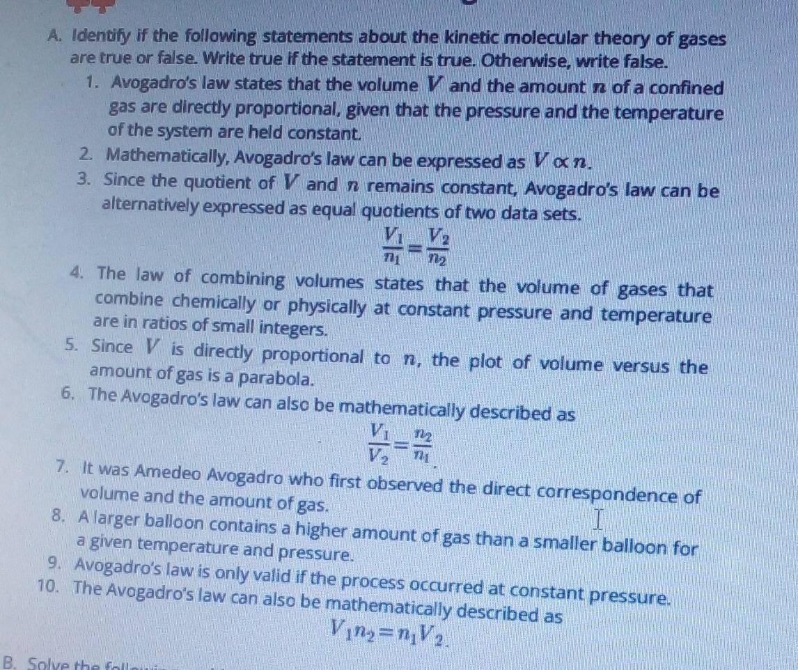 Identify if the following statements about the kinetic molecular theory of gases 
are true or false. Write true if the statement is true. Otherwise, write false. 
1. Avogadro's law states that the volume V and the amount n of a confined 
gas are directly proportional, given that the pressure and the temperature 
of the system are held constant. 
2. Mathematically, Avogadro's law can be expressed as V α η. 
3. Since the quotient of V and n remains constant, Avogadro's law can be 
alternatively expressed as equal quotients of two data sets.
frac V_1n_1=frac V_2n_2
4. The law of combining volumes states that the volume of gases that 
combine chemically or physically at constant pressure and temperature 
are in ratios of small integers. 
5. Since V is directly proportional to n, the plot of volume versus the 
amount of gas is a parabola. 
6. The Avogadro's law can also be mathematically described as
frac V_1V_2=frac n_2n_1
7. It was Amedeo Avogadro who first observed the direct correspondence of 
volume and the amount of gas. 
8. A larger balloon contains a higher amount of gas than a smaller balloon for 
a given temperature and pressure. 
9. Avogadro's law is only valid if the process occurred at constant pressure. 
10. The Avogadro's law can also be mathematically described as
V_1n_2=n_1V_2.
B. Solve the foll