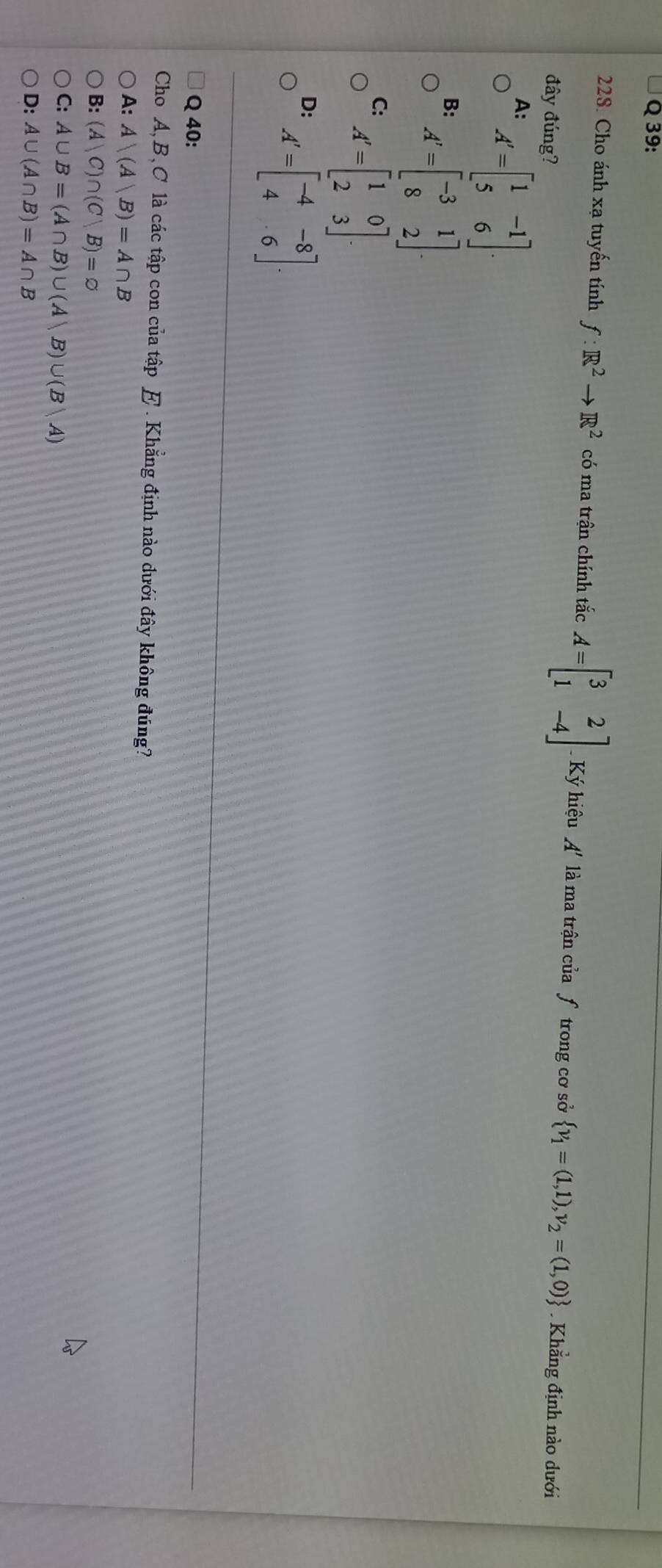 Cho ánh xạ tuyến tính f:R^2to R^2 có ma trận chính tắc A=beginbmatrix 3&2 1&-4endbmatrix Ký hiệu A' là ma trận của ƒ trong cơ sở  v_1=(1,1),v_2=(1,0)
đây đúng? Khẳng định nào dưới
A: A'=beginbmatrix 1&-1 5&6endbmatrix.
B: A'=beginbmatrix -3&1 8&2endbmatrix.
C: A'=beginbmatrix 1&0 2&3endbmatrix.
D: A'=beginbmatrix -4&-8 4&6endbmatrix. 
Q 40:
Cho A, B, C là các tập con của tập E. Khẳng định nào dưới đây không đúng?
A: A∩ (A|B)=A∩ B
B: (A|C)∩ (C|B)=varnothing
C: A∪ B=(A∩ B)∪ (A|B)∪ (B|A)
D: A∪ (A∩ B)=A∩ B