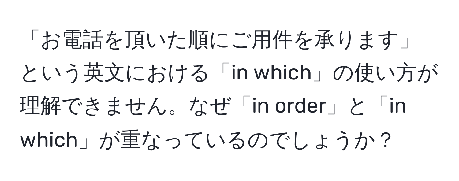 「お電話を頂いた順にご用件を承ります」という英文における「in which」の使い方が理解できません。なぜ「in order」と「in which」が重なっているのでしょうか？