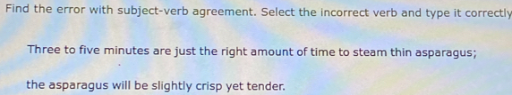 Find the error with subject-verb agreement. Select the incorrect verb and type it correctly 
Three to five minutes are just the right amount of time to steam thin asparagus; 
the asparagus will be slightly crisp yet tender.