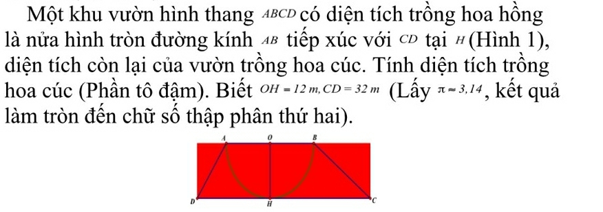 Một khu vườn hình thang 4εсĐ có diện tích trồng hoa hồng 
là nửa hình tròn đường kính 48 tiếp xúc với cĐ tại #(Hình 1), 
diện tích còn lại của vườn trồng hoa cúc. Tính diện tích trồng 
hoa cúc (Phần tô đậm). Biết OH=12m, CD=32m (Lấy π approx 3,14 , kết quả 
làm tròn đến chữ số thập phân thứ hai).