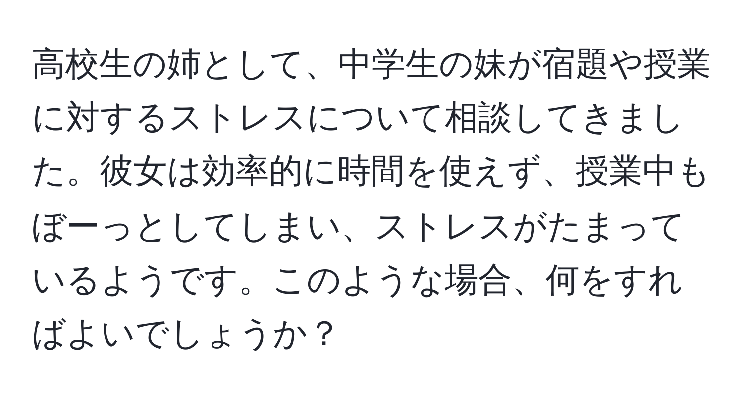 高校生の姉として、中学生の妹が宿題や授業に対するストレスについて相談してきました。彼女は効率的に時間を使えず、授業中もぼーっとしてしまい、ストレスがたまっているようです。このような場合、何をすればよいでしょうか？