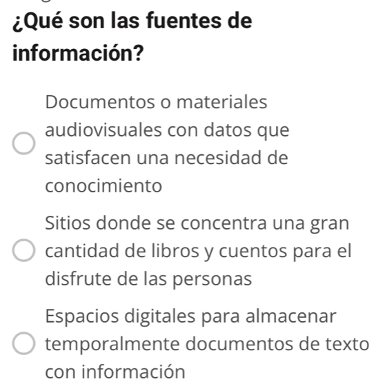 ¿Qué son las fuentes de
información?
Documentos o materiales
audiovisuales con datos que
satisfacen una necesidad de
conocimiento
Sitios donde se concentra una gran
cantidad de libros y cuentos para el
disfrute de las personas
Espacios digitales para almacenar
temporalmente documentos de texto
con información