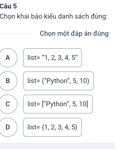 Chọn khai báo kiểu danh sách đúng:
Chọn một đáp án đúng
A list =''1,2,3,4,5''
B Iis = : (“Python”, 5, 10)
C IS = [“Python”, , 5, 10]
D lis □ I = 1,2,3,4,5